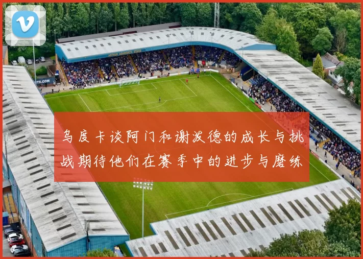 乌度卡谈阿门和谢泼德的成长与挑战期待他们在赛季中的进步与磨练