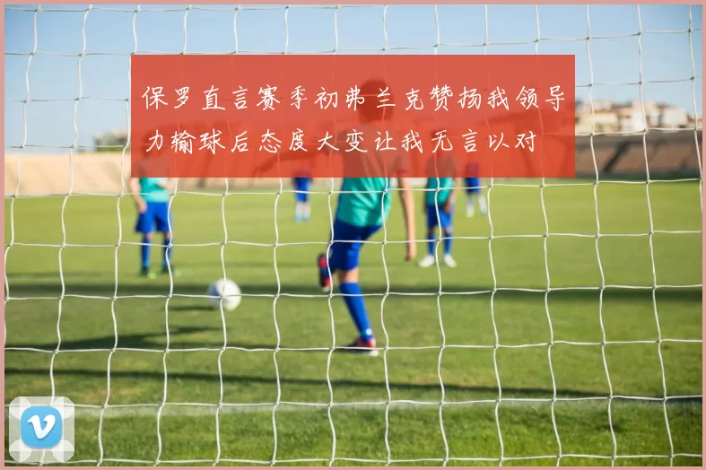 保罗直言赛季初弗兰克赞扬我领导力输球后态度大变让我无言以对