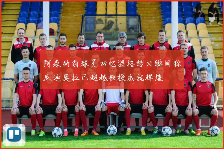 阿森纳前球员回忆温格怒火瞬间称瓜迪奥拉已超越教授成就辉煌