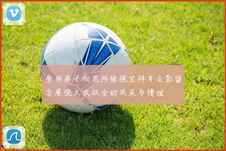 崇明弟子向恩师徐根宝拜年合影留念展现文武双全的风采与情谊