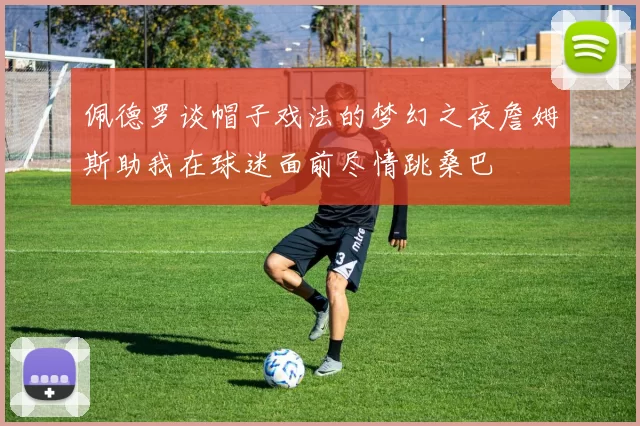 佩德罗谈帽子戏法的梦幻之夜詹姆斯助我在球迷面前尽情跳桑巴