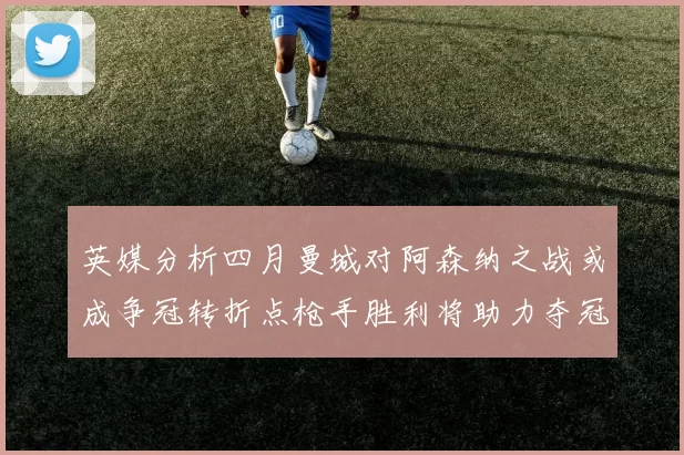 英媒分析四月曼城对阿森纳之战或成争冠转折点枪手胜利将助力夺冠希望