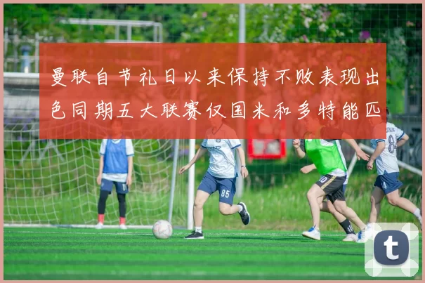 曼联自节礼日以来保持不败表现出色同期五大联赛仅国米和多特能匹敌