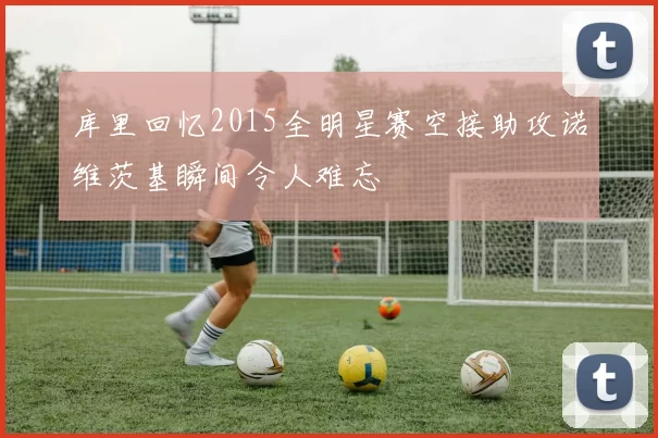 库里回忆2015全明星赛空接助攻诺维茨基瞬间令人难忘