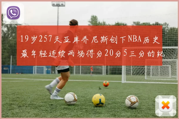 19岁257天亚库乔尼斯创下NBA历史最年轻连续两场得分20分5三分的纪录