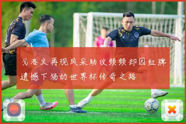 戈洛文再现风采助攻频频却因红牌遗憾下场的世界杯传奇之路