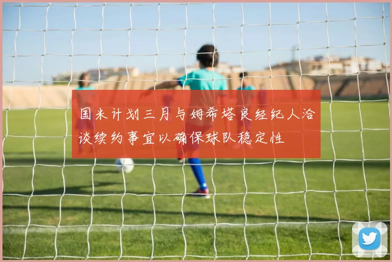 国米计划三月与姆希塔良经纪人洽谈续约事宜以确保球队稳定性