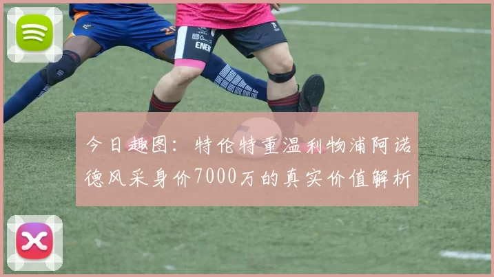今日趣图：特伦特重温利物浦阿诺德风采身价7000万的真实价值解析