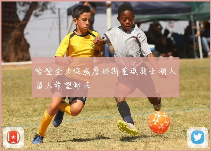 哈登全力促成詹姆斯重返骑士湖人留人希望渺茫