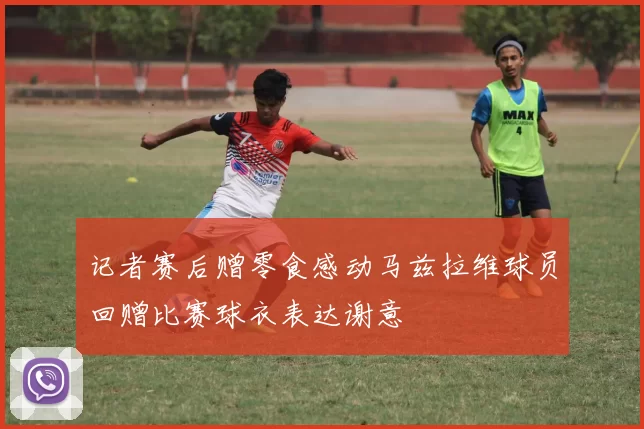 记者赛后赠零食感动马兹拉维球员回赠比赛球衣表达谢意