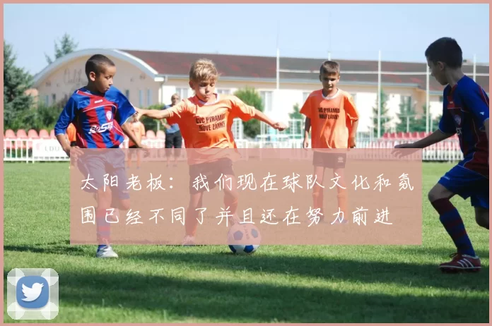 太阳老板：我们现在球队文化和氛围已经不同了并且还在努力前进