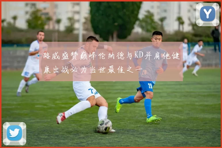 路威盛赞巅峰伦纳德与KD并肩他健康出战必为当世最佳之一