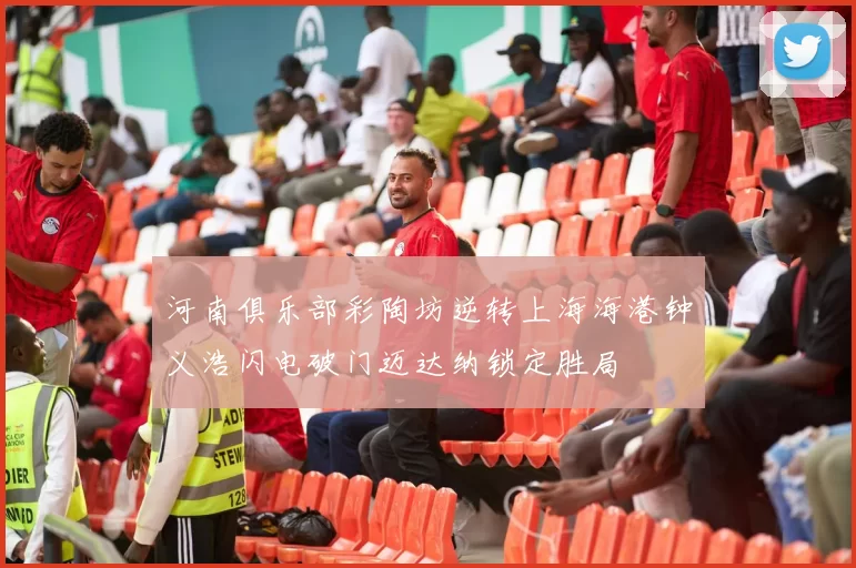 河南俱乐部彩陶坊逆转上海海港钟义浩闪电破门迈达纳锁定胜局