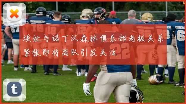 埃杜与诺丁汉森林俱乐部老板关系紧张即将离队引发关注