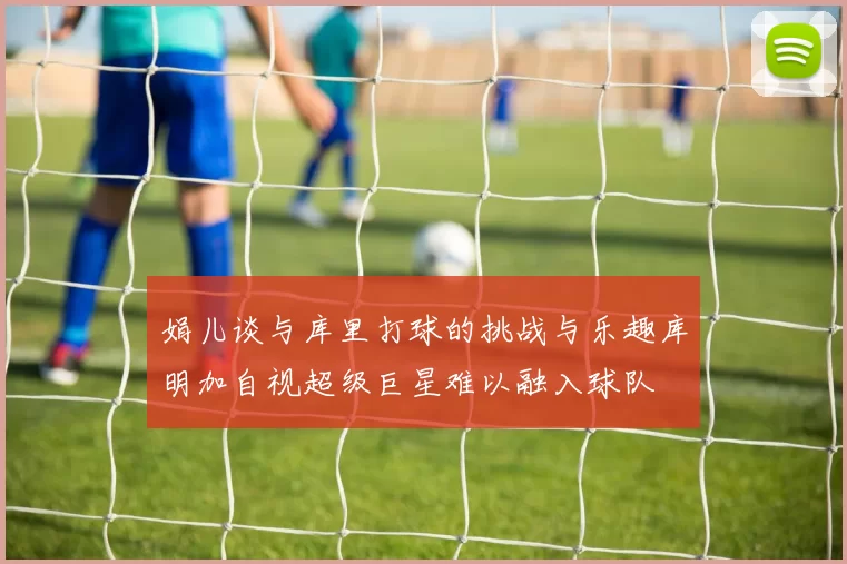 娟儿谈与库里打球的挑战与乐趣库明加自视超级巨星难以融入球队