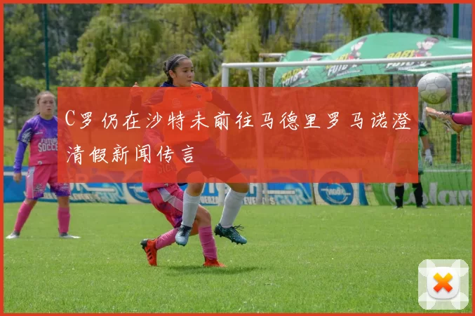 C罗仍在沙特未前往马德里罗马诺澄清假新闻传言