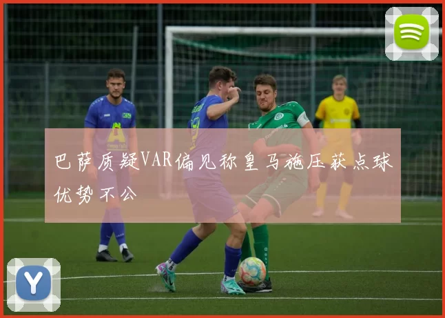 巴萨质疑VAR偏见称皇马施压获点球优势不公