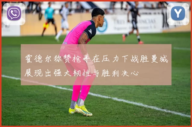 霍德尔称赞枪手在压力下战胜曼城展现出强大韧性与胜利决心