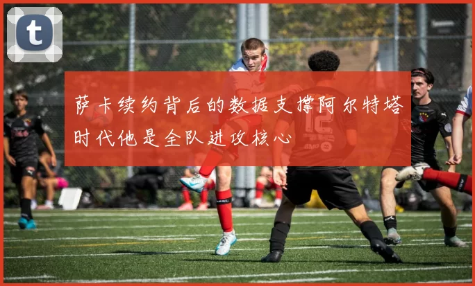 萨卡续约背后的数据支撑阿尔特塔时代他是全队进攻核心
